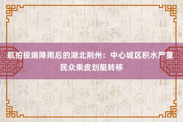 航拍极端降雨后的湖北荆州：中心城区积水严重 民众乘皮划艇转移