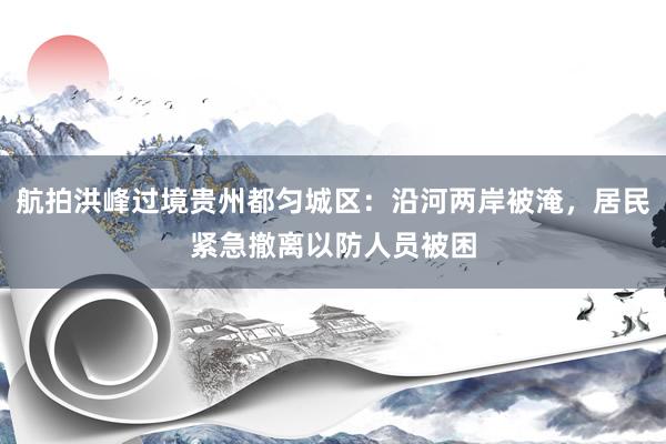 航拍洪峰过境贵州都匀城区：沿河两岸被淹，居民紧急撤离以防人员被困