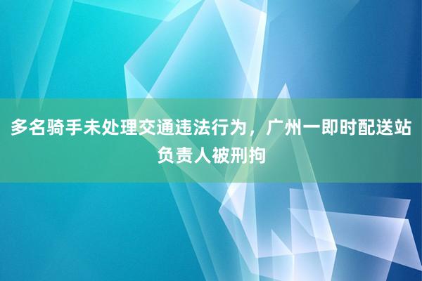 多名骑手未处理交通违法行为，广州一即时配送站负责人被刑拘