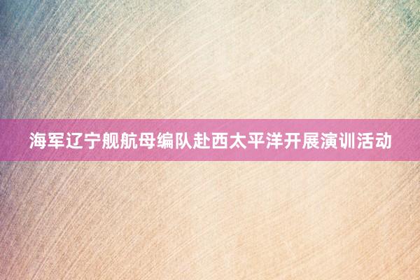 海军辽宁舰航母编队赴西太平洋开展演训活动