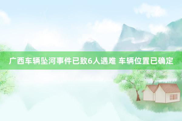 广西车辆坠河事件已致6人遇难 车辆位置已确定