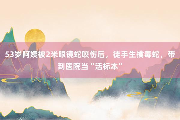 53岁阿姨被2米眼镜蛇咬伤后，徒手生擒毒蛇，带到医院当“活标本”