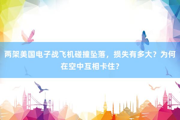 两架美国电子战飞机碰撞坠落，损失有多大？为何在空中互相卡住？