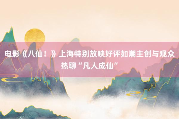 电影《八仙！》上海特别放映好评如潮主创与观众热聊“凡人成仙”