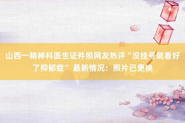 山西一精神科医生证件照网友热评“没挂号就看好了抑郁症” 最新情况：照片已更换
