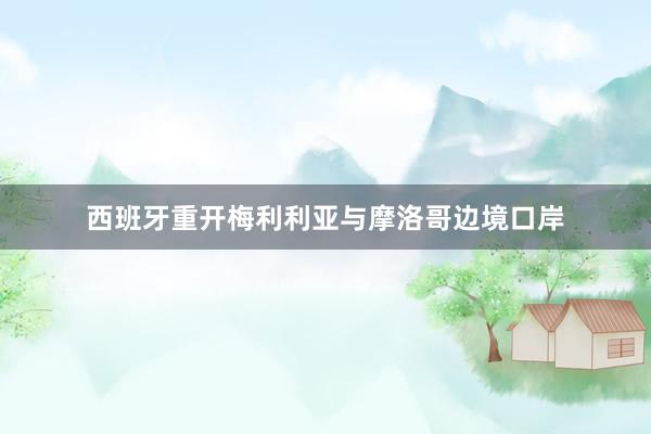 西班牙重开梅利利亚与摩洛哥边境口岸