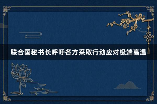 联合国秘书长呼吁各方采取行动应对极端高温