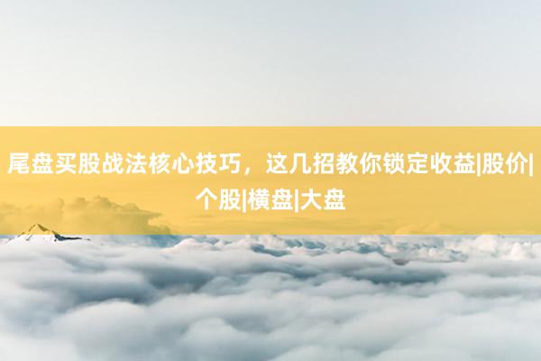 尾盘买股战法核心技巧，这几招教你锁定收益|股价|个股|横盘|大盘