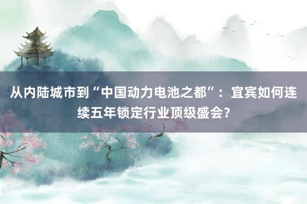 从内陆城市到“中国动力电池之都”：宜宾如何连续五年锁定行业顶级盛会？
