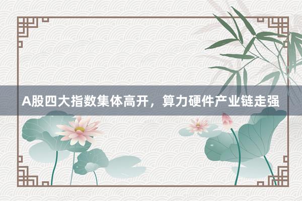 A股四大指数集体高开，算力硬件产业链走强