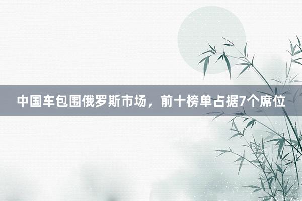 中国车包围俄罗斯市场，前十榜单占据7个席位