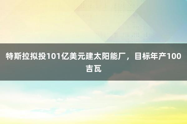 特斯拉拟投101亿美元建太阳能厂，目标年产100吉瓦
