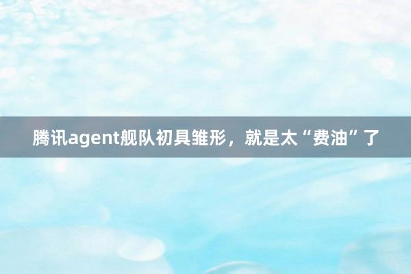 腾讯agent舰队初具雏形，就是太“费油”了