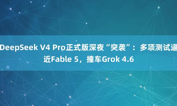 DeepSeek V4 Pro正式版深夜“突袭”：多项测试逼近Fable 5，撞车Grok 4.6