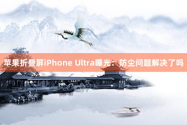 苹果折叠屏iPhone Ultra曝光：防尘问题解决了吗