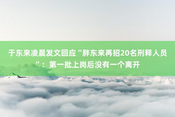 于东来凌晨发文回应“胖东来再招20名刑释人员”：第一批上岗后没有一个离开