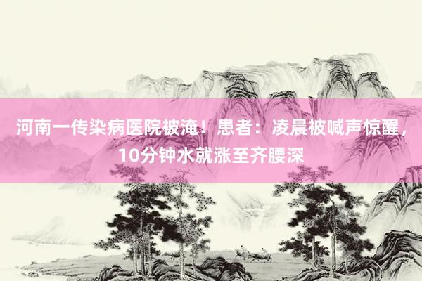 河南一传染病医院被淹！患者：凌晨被喊声惊醒，10分钟水就涨至齐腰深