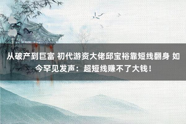 从破产到巨富 初代游资大佬邱宝裕靠短线翻身 如今罕见发声：超短线赚不了大钱！