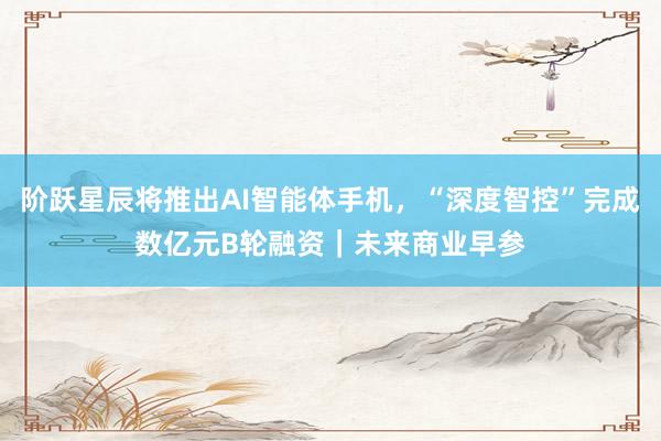 阶跃星辰将推出AI智能体手机，“深度智控”完成数亿元B轮融资｜未来商业早参
