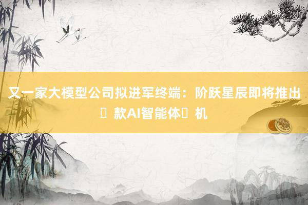 又一家大模型公司拟进军终端:阶跃星辰即将推出⾸款AI智能体⼿机