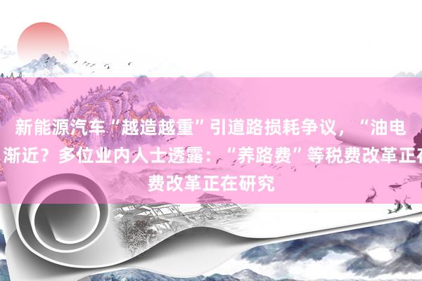 新能源汽车“越造越重”引道路损耗争议，“油电同权”渐近？多位业内人士透露：“养路费”等税费改革正在研究