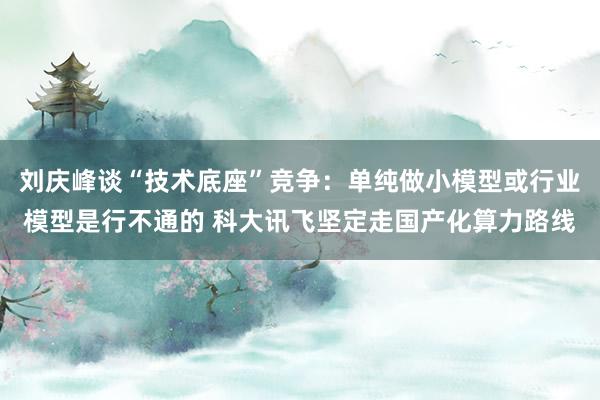 刘庆峰谈“技术底座”竞争：单纯做小模型或行业模型是行不通的 科大讯飞坚定走国产化算力路线