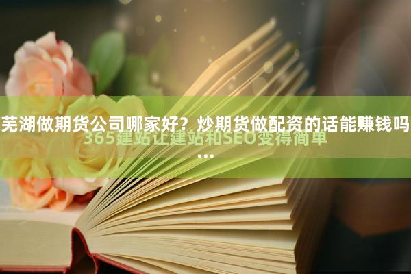 芜湖做期货公司哪家好?炒期货做配资的话能赚钱吗...
