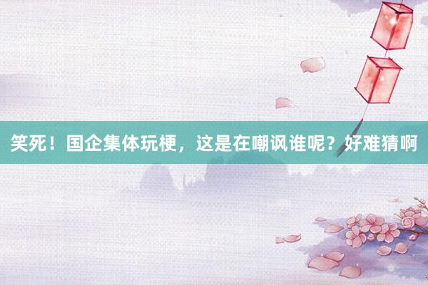 笑死！国企集体玩梗，这是在嘲讽谁呢？好难猜啊