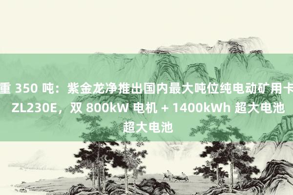 总重 350 吨：紫金龙净推出国内最大吨位纯电动矿用卡车 ZL230E，双 800kW 电机 + 1400kWh 超大电池