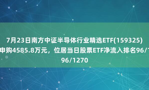 7月23日南方中证半导体行业精选ETF(159325)获净申购4585.8万元，位居当日股票ETF净流入排名96/1270