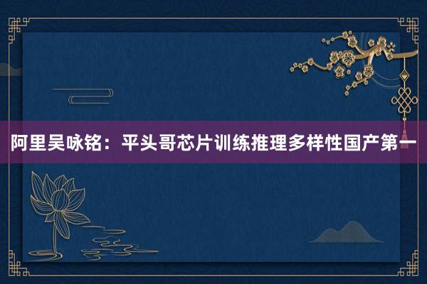 阿里吴咏铭：平头哥芯片训练推理多样性国产第一