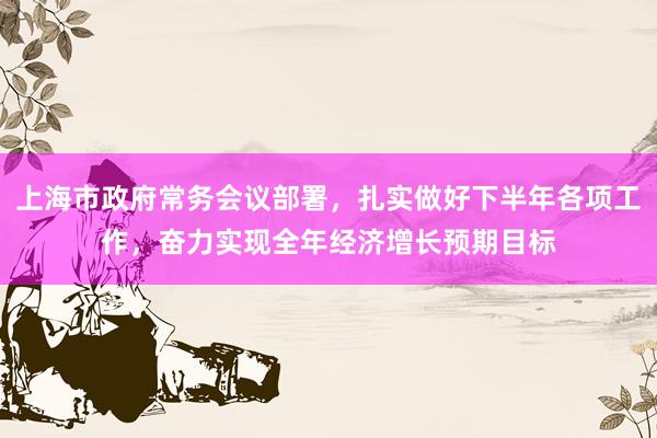 上海市政府常务会议部署，扎实做好下半年各项工作，奋力实现全年经济增长预期目标