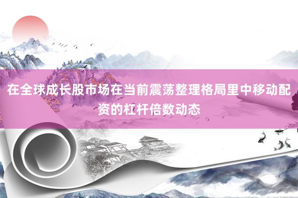 在全球成长股市场在当前震荡整理格局里中移动配资的杠杆倍数动态
