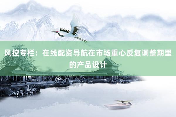 风控专栏：在线配资导航在市场重心反复调整期里的产品设计