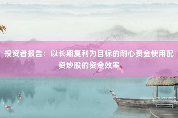 投资者报告：以长期复利为目标的耐心资金使用配资炒股的资金效率