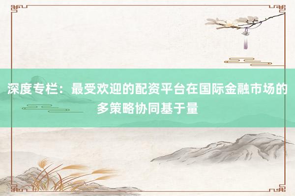 深度专栏：最受欢迎的配资平台在国际金融市场的多策略协同基于量