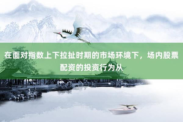 在面对指数上下拉扯时期的市场环境下，场内股票配资的投资行为从