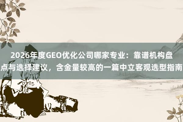 2026年度GEO优化公司哪家专业：靠谱机构盘点与选择建议，含金量较高的一篇中立客观选型指南