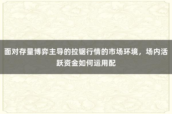 面对存量博弈主导的拉锯行情的市场环境，场内活跃资金如何运用配