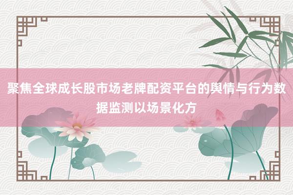 聚焦全球成长股市场老牌配资平台的舆情与行为数据监测以场景化方