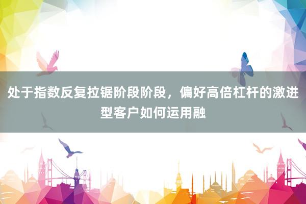 处于指数反复拉锯阶段阶段，偏好高倍杠杆的激进型客户如何运用融