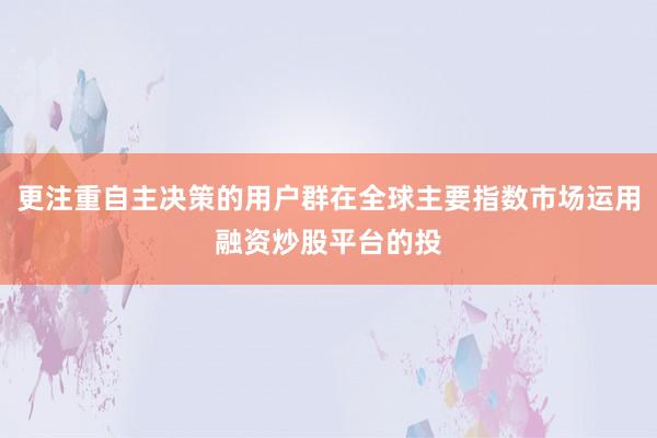 更注重自主决策的用户群在全球主要指数市场运用融资炒股平台的投