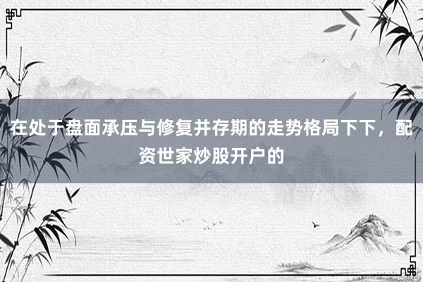 在处于盘面承压与修复并存期的走势格局下下，配资世家炒股开户的