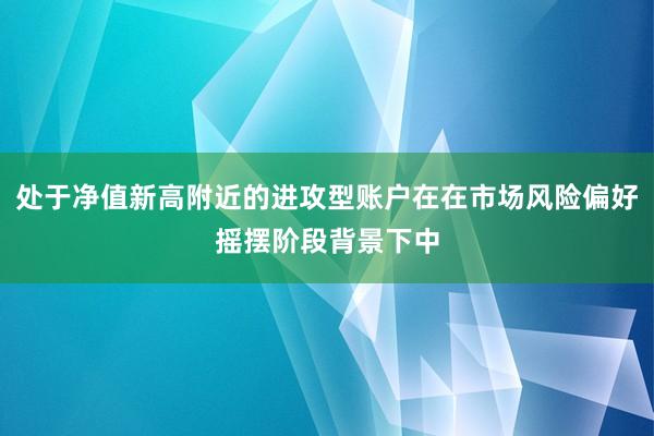 处于净值新高附近的进攻型账户在在市场风险偏好摇摆阶段背景下中