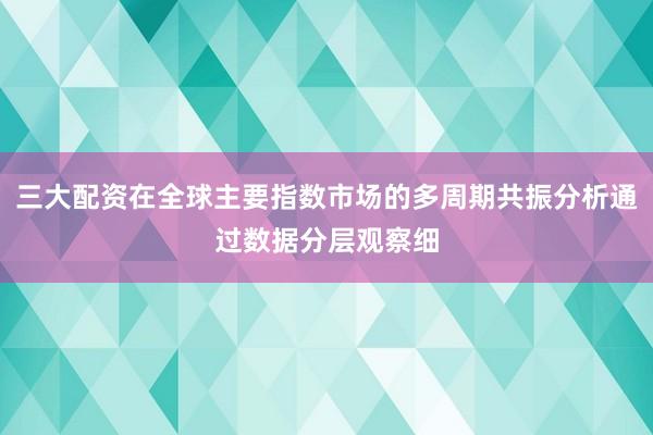 三大配资在全球主要指数市场的多周期共振分析通过数据分层观察细