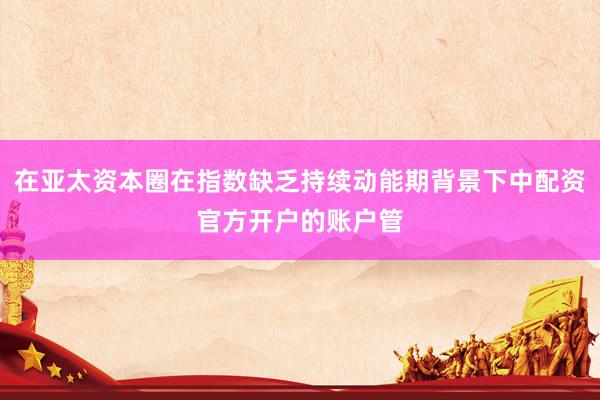 在亚太资本圈在指数缺乏持续动能期背景下中配资官方开户的账户管