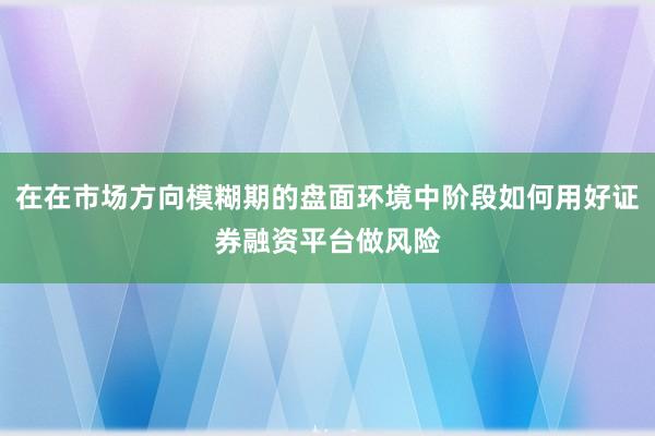 在在市场方向模糊期的盘面环境中阶段如何用好证券融资平台做风险