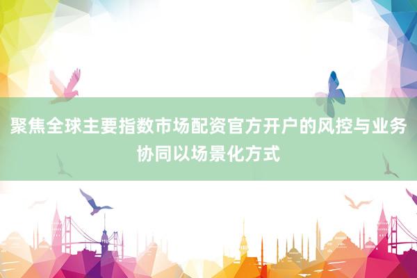 聚焦全球主要指数市场配资官方开户的风控与业务协同以场景化方式