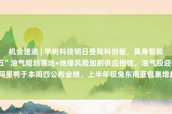 机会速递 | 宇树科技明日登陆科创板，具身智能将迎“估值锚”；“十五五”油气规划落地+地缘风险加剧供应担忧，油气股迎催化；阿里将于本周四公布业绩，上半年极兔东南亚包裹增超七成、文远海外收入同比增154%