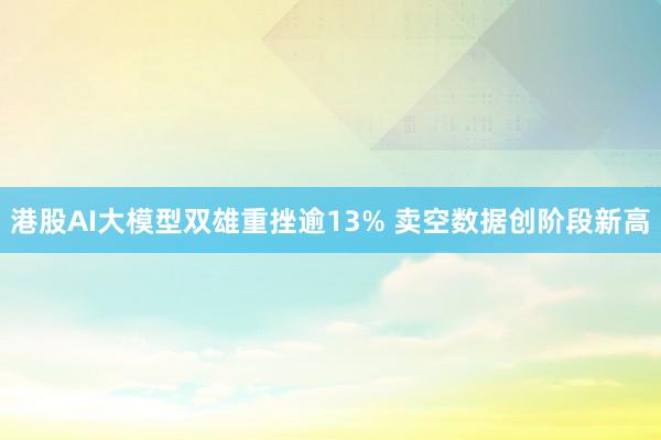 港股AI大模型双雄重挫逾13% 卖空数据创阶段新高